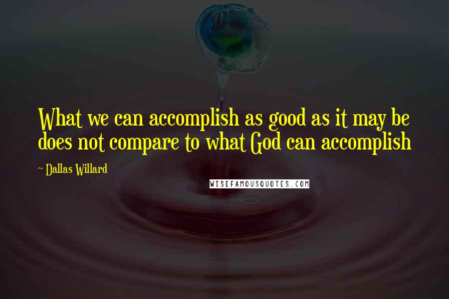 Dallas Willard Quotes: What we can accomplish as good as it may be does not compare to what God can accomplish