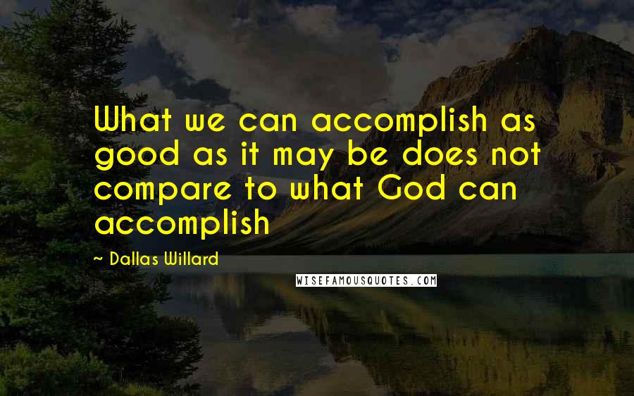 Dallas Willard Quotes: What we can accomplish as good as it may be does not compare to what God can accomplish