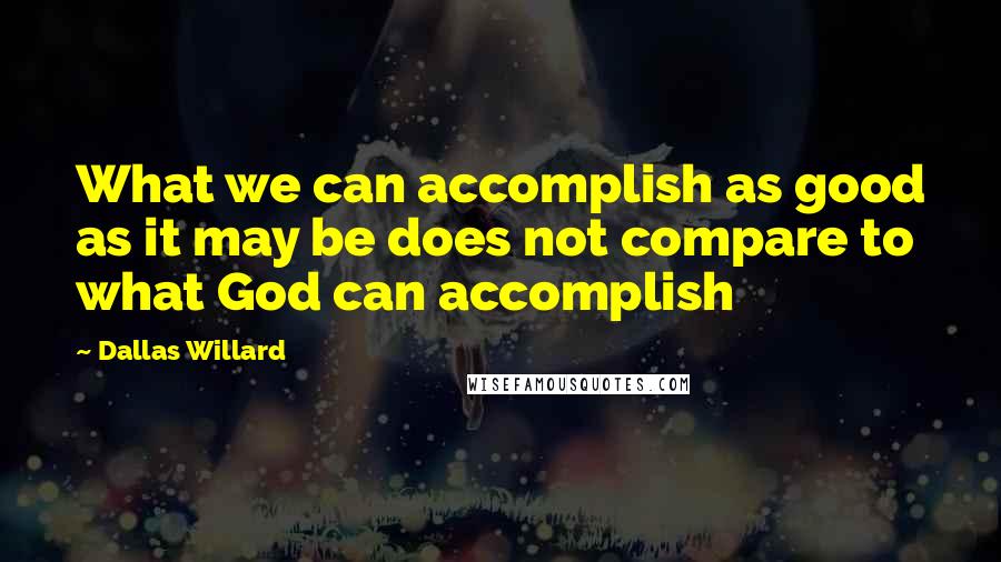 Dallas Willard Quotes: What we can accomplish as good as it may be does not compare to what God can accomplish