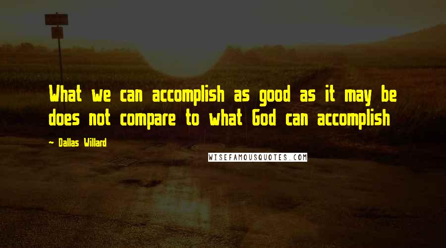 Dallas Willard Quotes: What we can accomplish as good as it may be does not compare to what God can accomplish