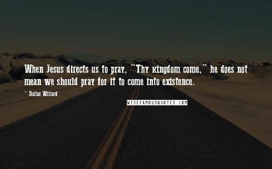 Dallas Willard Quotes: When Jesus directs us to pray, "Thy kingdom come," he does not mean we should pray for it to come into existence.