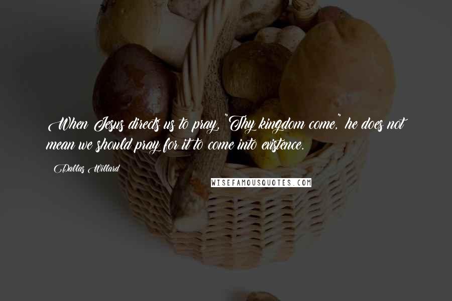 Dallas Willard Quotes: When Jesus directs us to pray, "Thy kingdom come," he does not mean we should pray for it to come into existence.