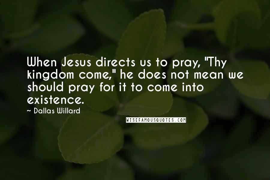 Dallas Willard Quotes: When Jesus directs us to pray, "Thy kingdom come," he does not mean we should pray for it to come into existence.