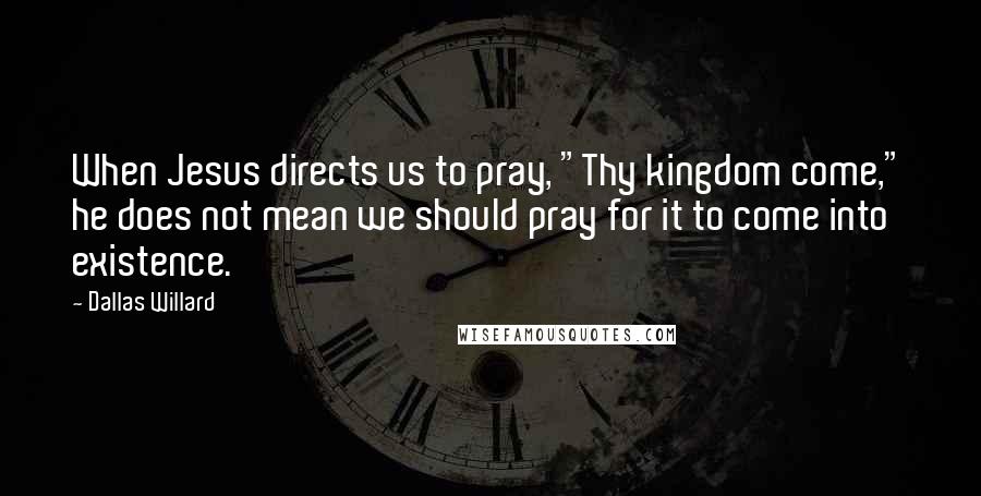 Dallas Willard Quotes: When Jesus directs us to pray, "Thy kingdom come," he does not mean we should pray for it to come into existence.