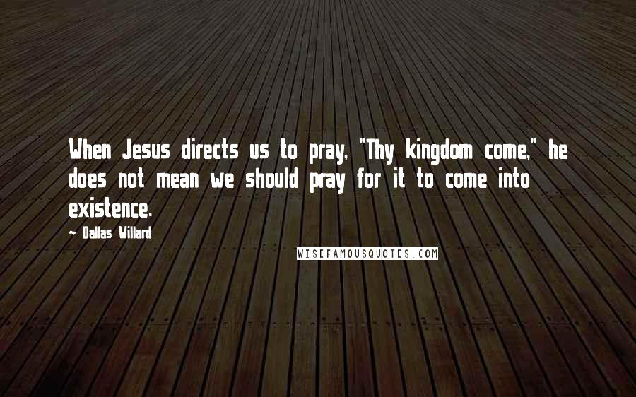 Dallas Willard Quotes: When Jesus directs us to pray, "Thy kingdom come," he does not mean we should pray for it to come into existence.