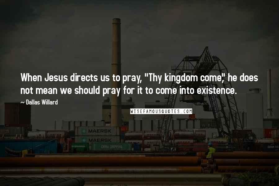 Dallas Willard Quotes: When Jesus directs us to pray, "Thy kingdom come," he does not mean we should pray for it to come into existence.