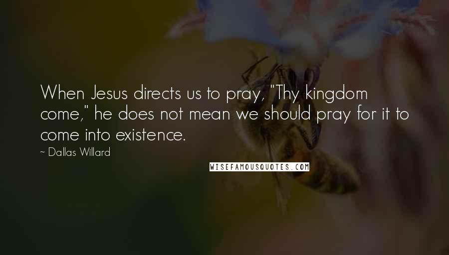 Dallas Willard Quotes: When Jesus directs us to pray, "Thy kingdom come," he does not mean we should pray for it to come into existence.