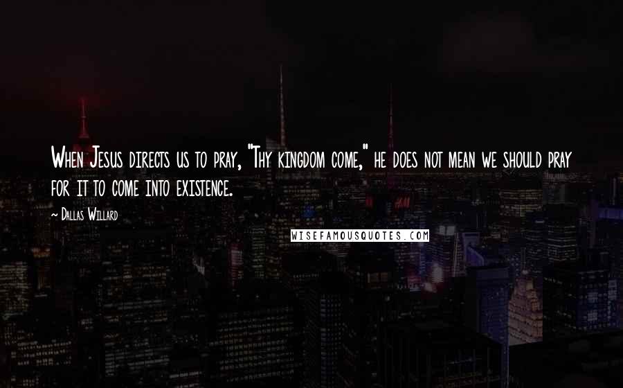 Dallas Willard Quotes: When Jesus directs us to pray, "Thy kingdom come," he does not mean we should pray for it to come into existence.