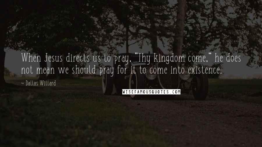 Dallas Willard Quotes: When Jesus directs us to pray, "Thy kingdom come," he does not mean we should pray for it to come into existence.