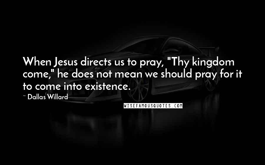 Dallas Willard Quotes: When Jesus directs us to pray, "Thy kingdom come," he does not mean we should pray for it to come into existence.