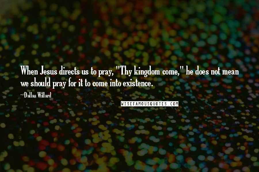 Dallas Willard Quotes: When Jesus directs us to pray, "Thy kingdom come," he does not mean we should pray for it to come into existence.