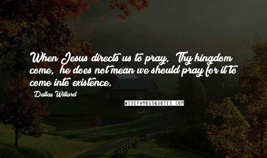 Dallas Willard Quotes: When Jesus directs us to pray, "Thy kingdom come," he does not mean we should pray for it to come into existence.