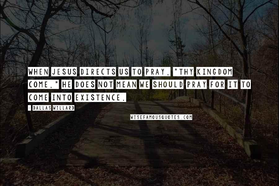 Dallas Willard Quotes: When Jesus directs us to pray, "Thy kingdom come," he does not mean we should pray for it to come into existence.