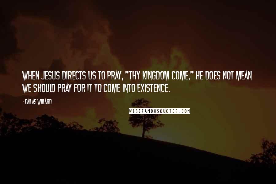 Dallas Willard Quotes: When Jesus directs us to pray, "Thy kingdom come," he does not mean we should pray for it to come into existence.