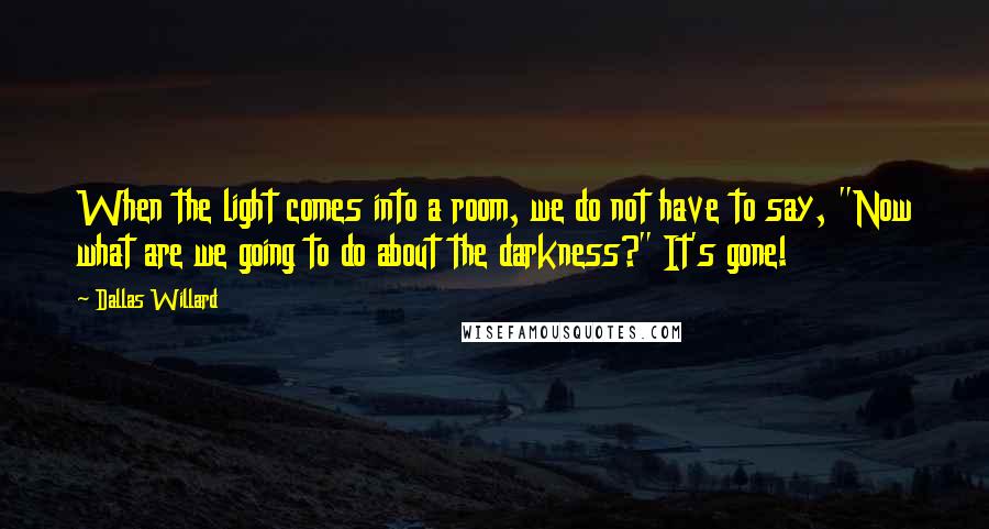 Dallas Willard Quotes: When the light comes into a room, we do not have to say, "Now what are we going to do about the darkness?" It's gone!