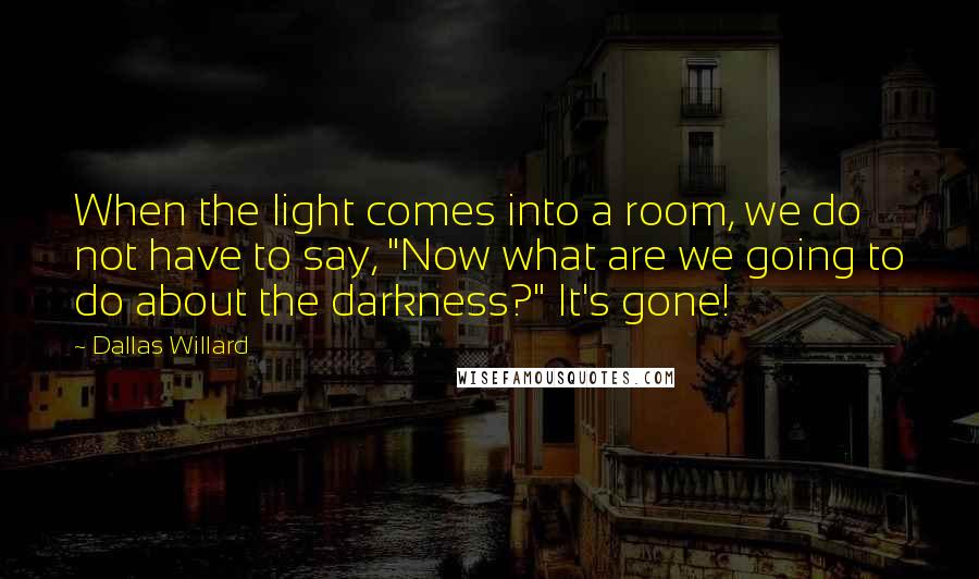 Dallas Willard Quotes: When the light comes into a room, we do not have to say, "Now what are we going to do about the darkness?" It's gone!