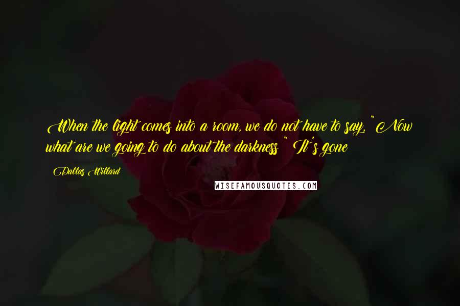 Dallas Willard Quotes: When the light comes into a room, we do not have to say, "Now what are we going to do about the darkness?" It's gone!