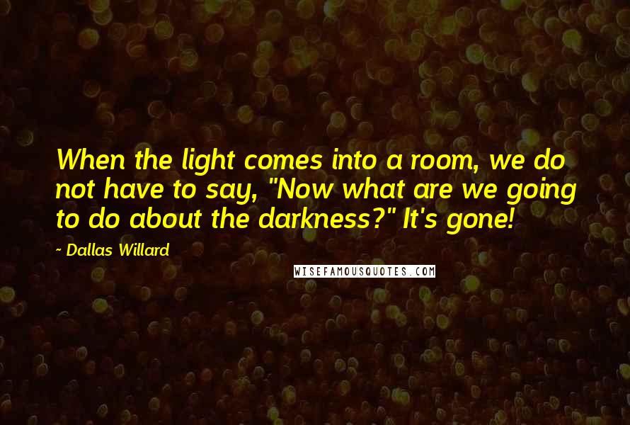 Dallas Willard Quotes: When the light comes into a room, we do not have to say, "Now what are we going to do about the darkness?" It's gone!