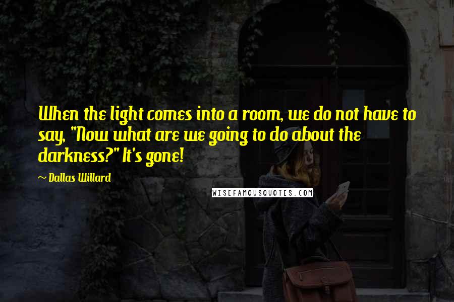 Dallas Willard Quotes: When the light comes into a room, we do not have to say, "Now what are we going to do about the darkness?" It's gone!