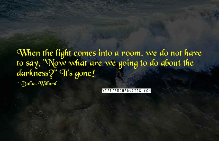 Dallas Willard Quotes: When the light comes into a room, we do not have to say, "Now what are we going to do about the darkness?" It's gone!