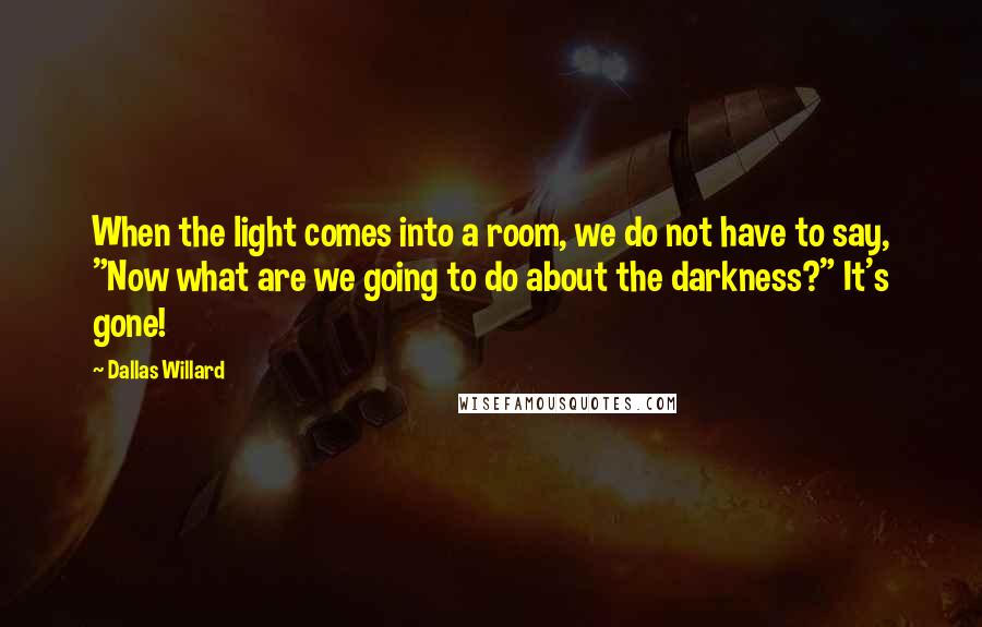 Dallas Willard Quotes: When the light comes into a room, we do not have to say, "Now what are we going to do about the darkness?" It's gone!