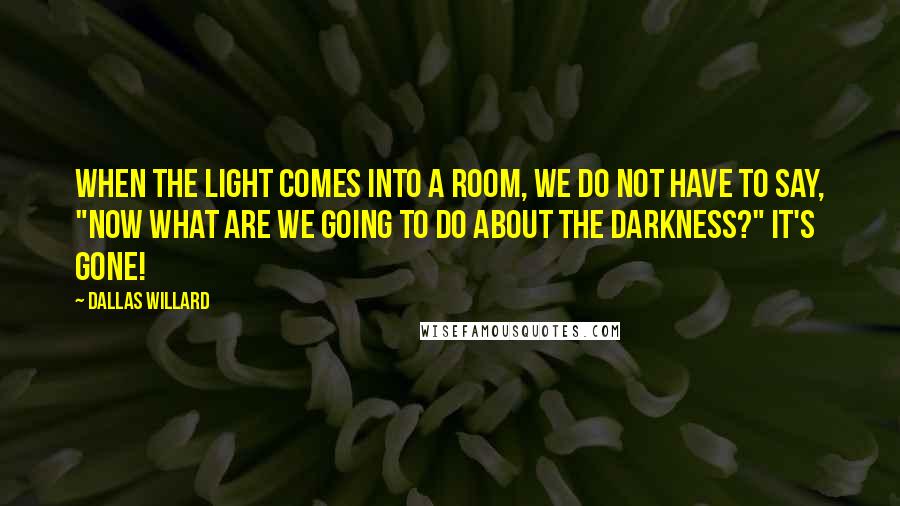 Dallas Willard Quotes: When the light comes into a room, we do not have to say, "Now what are we going to do about the darkness?" It's gone!