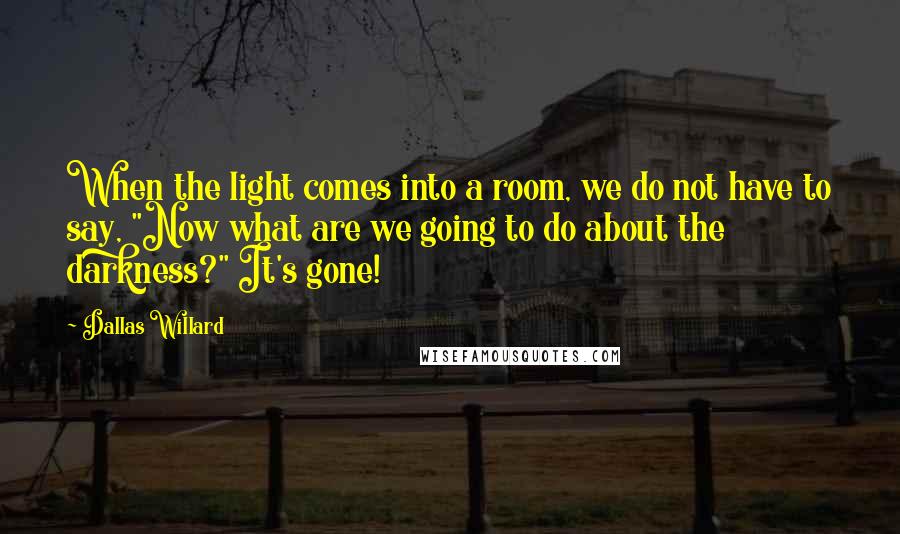 Dallas Willard Quotes: When the light comes into a room, we do not have to say, "Now what are we going to do about the darkness?" It's gone!