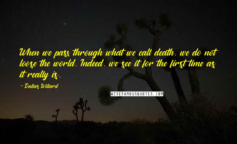 Dallas Willard Quotes: When we pass through what we call death, we do not loose the world. Indeed, we see it for the first time as it really is.