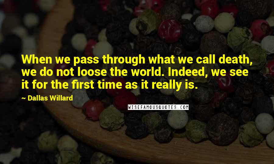 Dallas Willard Quotes: When we pass through what we call death, we do not loose the world. Indeed, we see it for the first time as it really is.