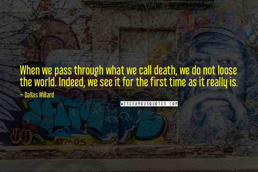 Dallas Willard Quotes: When we pass through what we call death, we do not loose the world. Indeed, we see it for the first time as it really is.