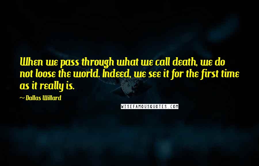 Dallas Willard Quotes: When we pass through what we call death, we do not loose the world. Indeed, we see it for the first time as it really is.