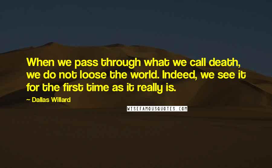 Dallas Willard Quotes: When we pass through what we call death, we do not loose the world. Indeed, we see it for the first time as it really is.