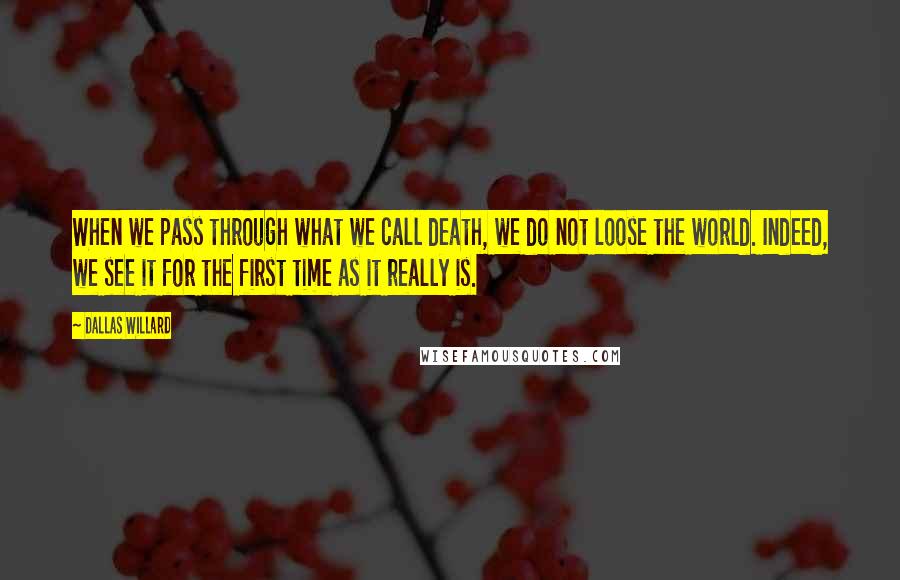 Dallas Willard Quotes: When we pass through what we call death, we do not loose the world. Indeed, we see it for the first time as it really is.