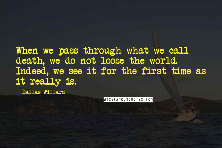 Dallas Willard Quotes: When we pass through what we call death, we do not loose the world. Indeed, we see it for the first time as it really is.