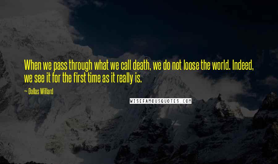 Dallas Willard Quotes: When we pass through what we call death, we do not loose the world. Indeed, we see it for the first time as it really is.