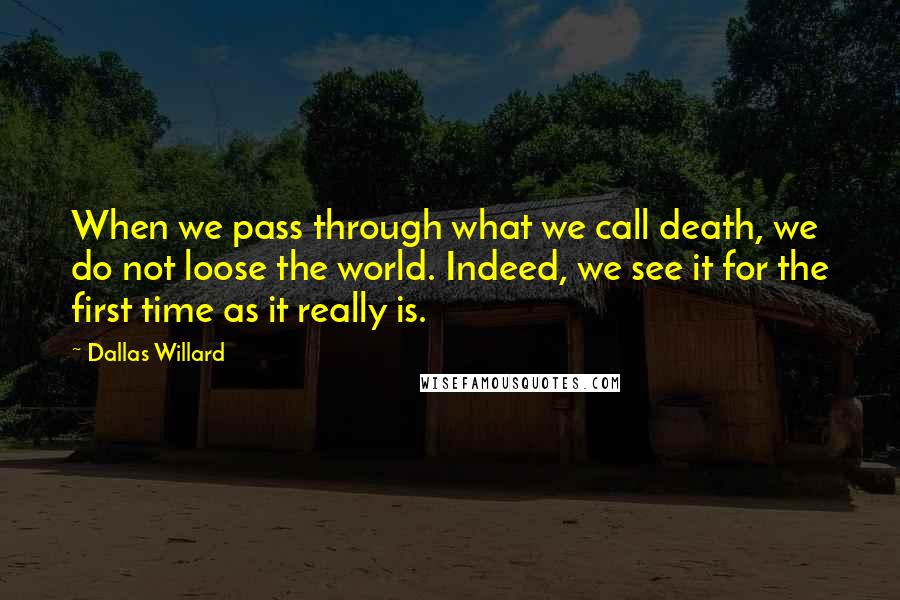 Dallas Willard Quotes: When we pass through what we call death, we do not loose the world. Indeed, we see it for the first time as it really is.