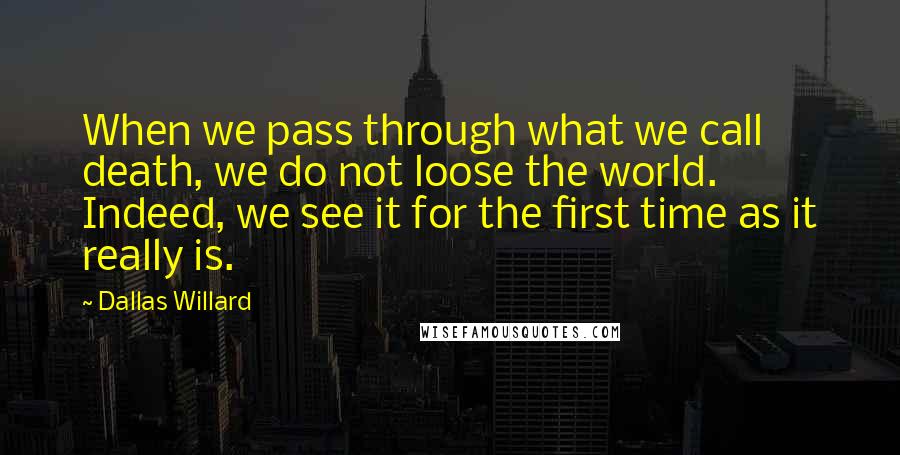 Dallas Willard Quotes: When we pass through what we call death, we do not loose the world. Indeed, we see it for the first time as it really is.