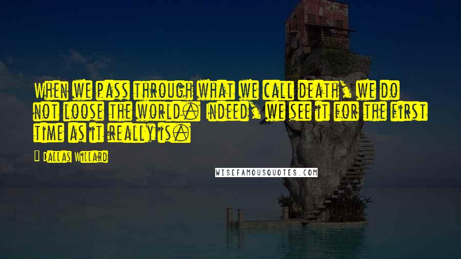 Dallas Willard Quotes: When we pass through what we call death, we do not loose the world. Indeed, we see it for the first time as it really is.