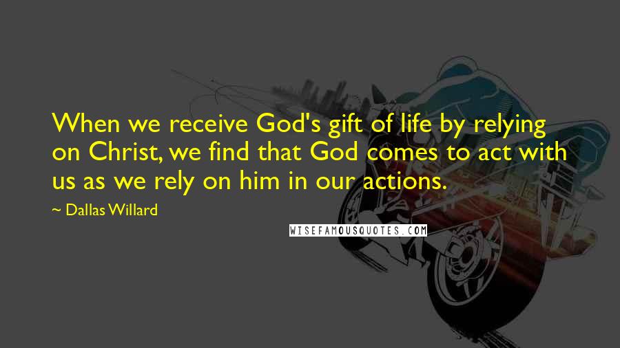 Dallas Willard Quotes: When we receive God's gift of life by relying on Christ, we find that God comes to act with us as we rely on him in our actions.