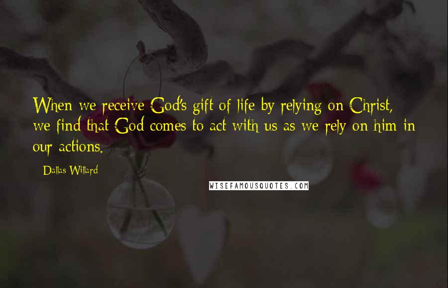 Dallas Willard Quotes: When we receive God's gift of life by relying on Christ, we find that God comes to act with us as we rely on him in our actions.