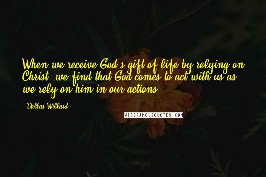 Dallas Willard Quotes: When we receive God's gift of life by relying on Christ, we find that God comes to act with us as we rely on him in our actions.