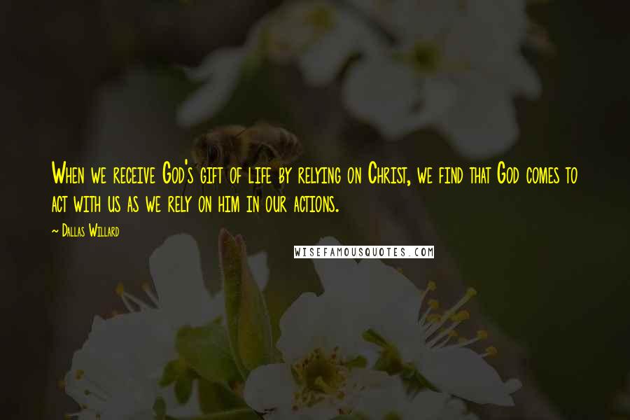 Dallas Willard Quotes: When we receive God's gift of life by relying on Christ, we find that God comes to act with us as we rely on him in our actions.