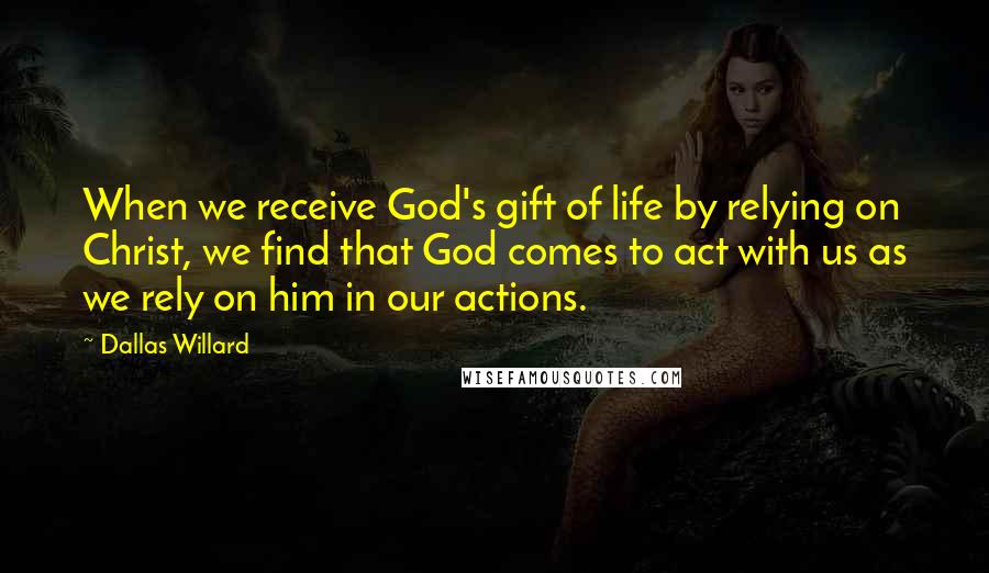Dallas Willard Quotes: When we receive God's gift of life by relying on Christ, we find that God comes to act with us as we rely on him in our actions.