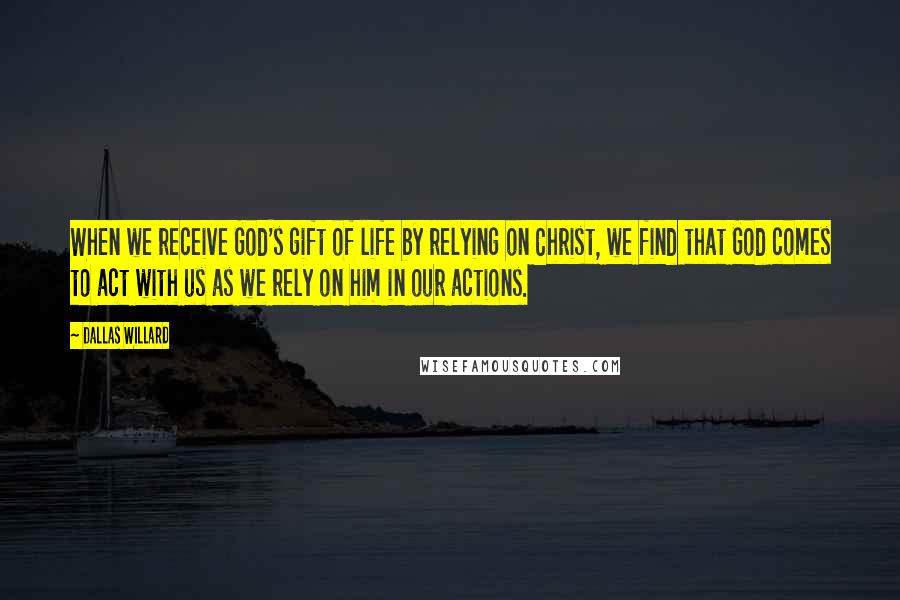Dallas Willard Quotes: When we receive God's gift of life by relying on Christ, we find that God comes to act with us as we rely on him in our actions.