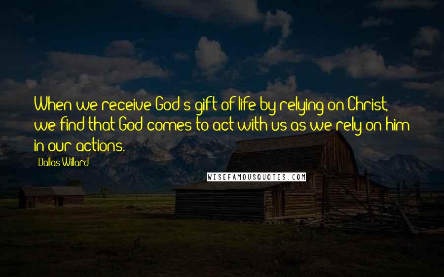 Dallas Willard Quotes: When we receive God's gift of life by relying on Christ, we find that God comes to act with us as we rely on him in our actions.