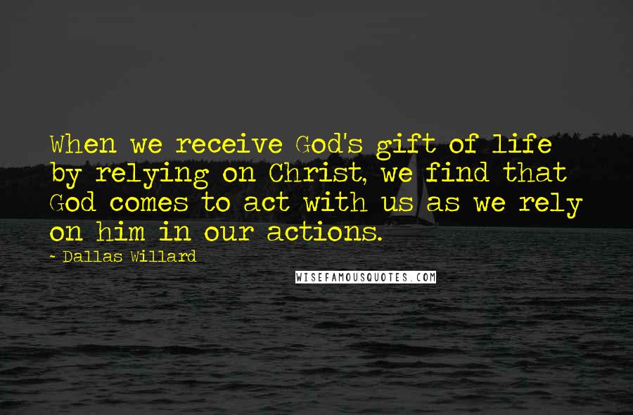Dallas Willard Quotes: When we receive God's gift of life by relying on Christ, we find that God comes to act with us as we rely on him in our actions.