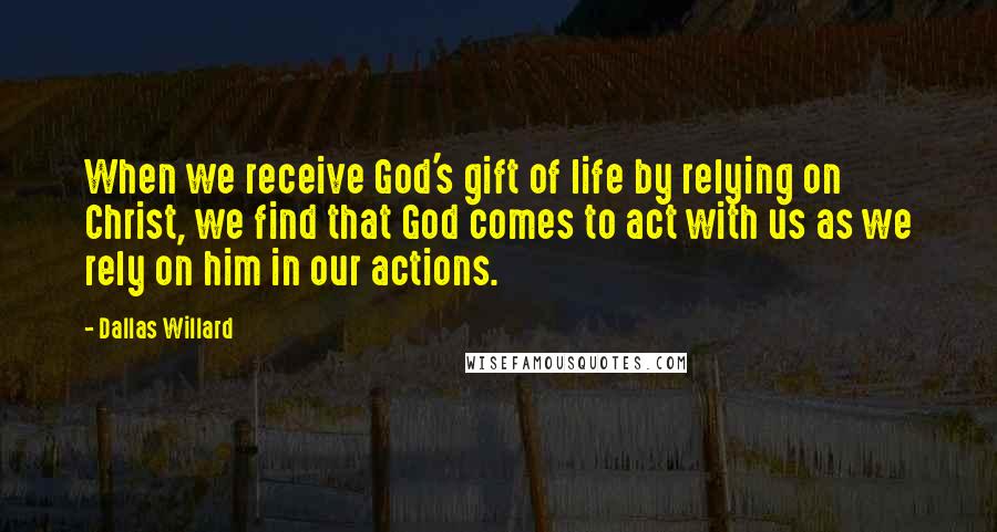 Dallas Willard Quotes: When we receive God's gift of life by relying on Christ, we find that God comes to act with us as we rely on him in our actions.
