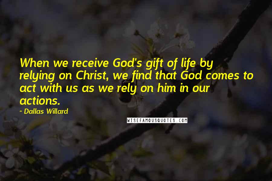Dallas Willard Quotes: When we receive God's gift of life by relying on Christ, we find that God comes to act with us as we rely on him in our actions.