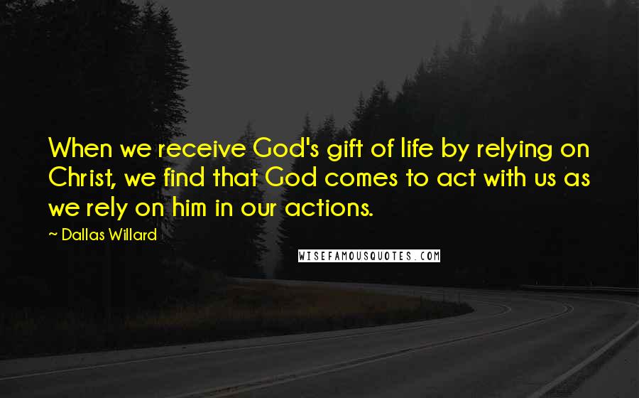 Dallas Willard Quotes: When we receive God's gift of life by relying on Christ, we find that God comes to act with us as we rely on him in our actions.