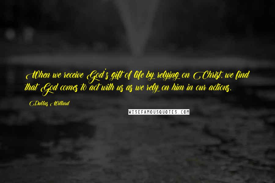 Dallas Willard Quotes: When we receive God's gift of life by relying on Christ, we find that God comes to act with us as we rely on him in our actions.